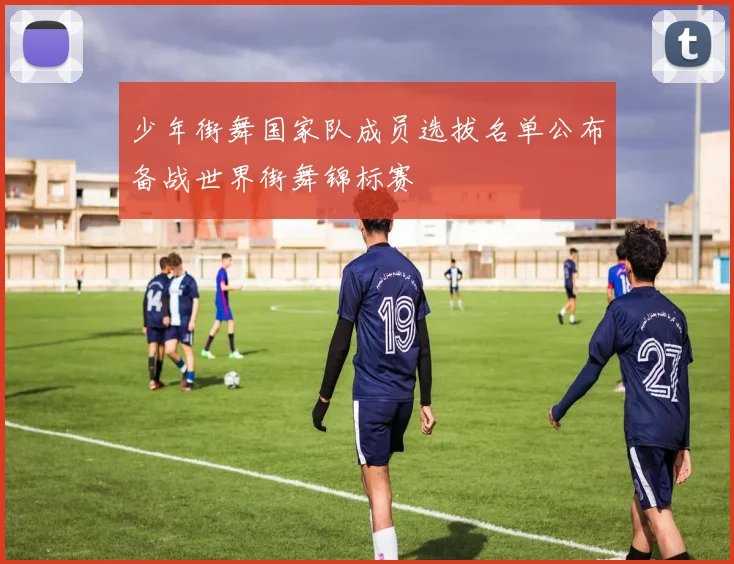 少年街舞国家队成员选拔名单公布备战世界街舞锦标赛