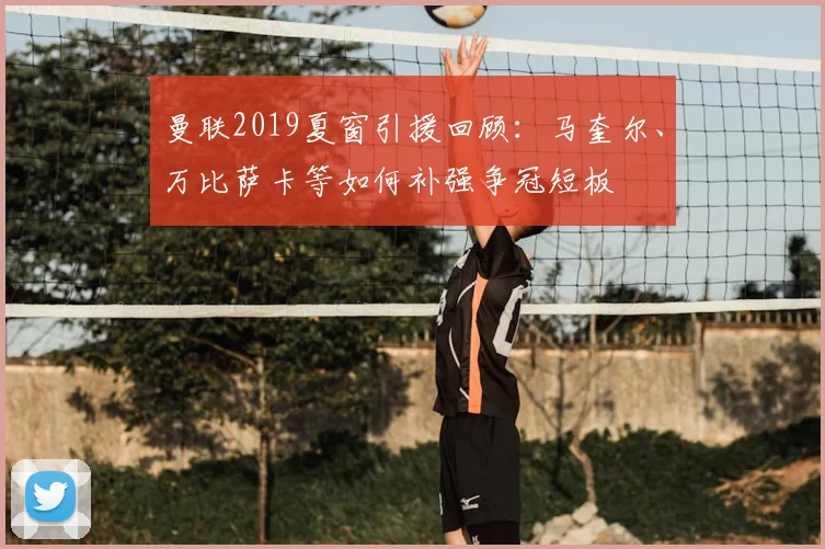 曼联2019夏窗引援回顾：马奎尔、万比萨卡等如何补强争冠短板