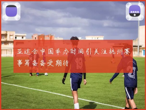 亚运会中国举办时间引关注杭州赛事筹备备受期待