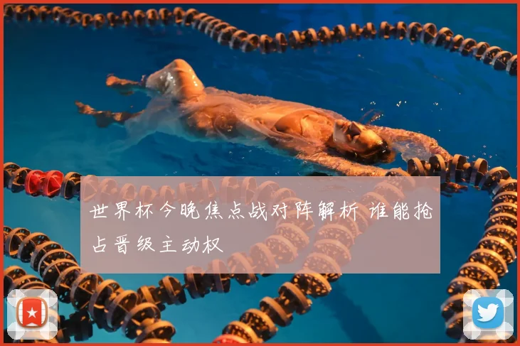 世界杯今晚焦点战对阵解析 谁能抢占晋级主动权