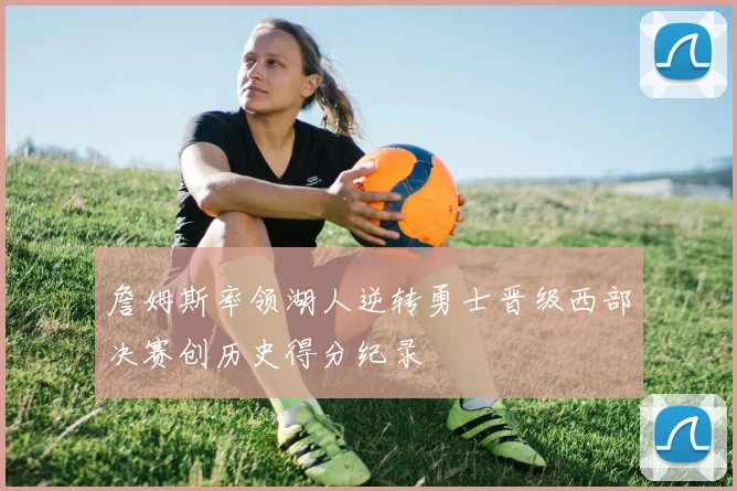 詹姆斯率领湖人逆转勇士晋级西部决赛创历史得分纪录