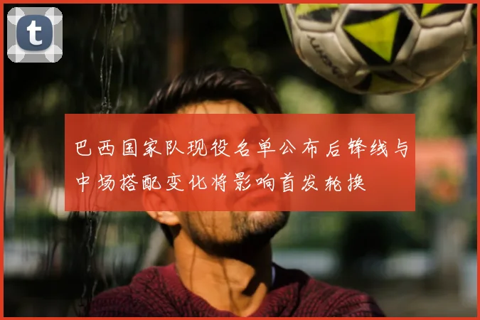 巴西国家队现役名单公布后锋线与中场搭配变化将影响首发轮换