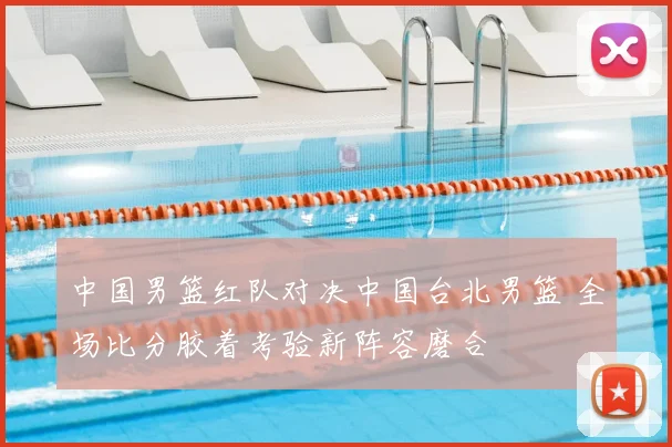 中国男篮红队对决中国台北男篮 全场比分胶着考验新阵容磨合