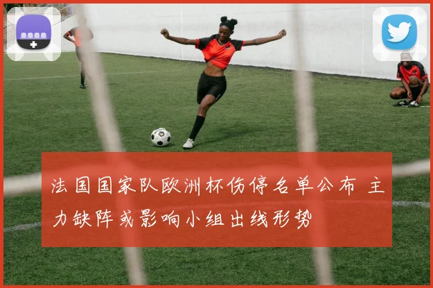法国国家队欧洲杯伤停名单公布 主力缺阵或影响小组出线形势