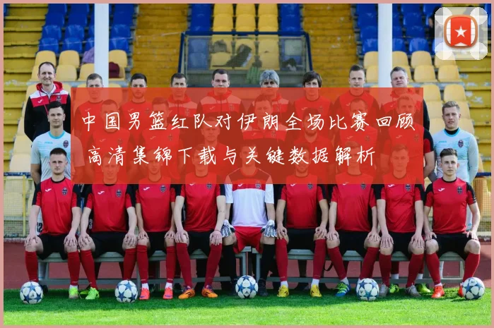 中国男篮红队对伊朗全场比赛回顾 高清集锦下载与关键数据解析