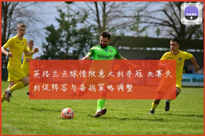 英格兰点球惜败意大利夺冠 决赛失利促阵容与备战策略调整