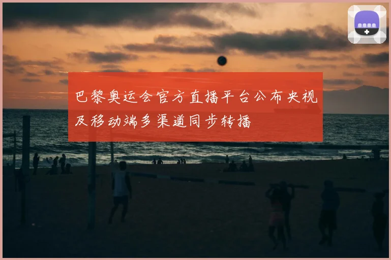 巴黎奥运会官方直播平台公布央视及移动端多渠道同步转播