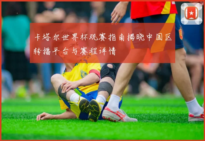 卡塔尔世界杯观赛指南揭晓中国区转播平台与赛程详情