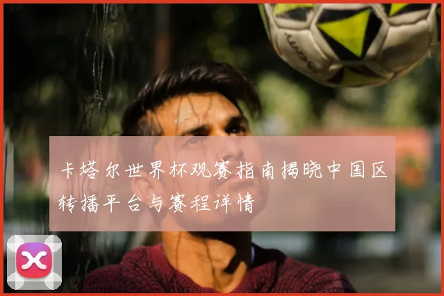卡塔尔世界杯观赛指南揭晓中国区转播平台与赛程详情
