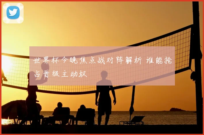 世界杯今晚焦点战对阵解析 谁能抢占晋级主动权