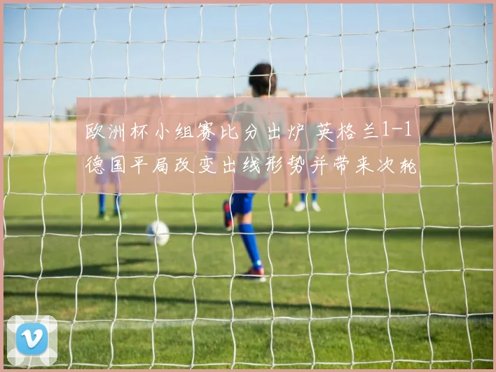 欧洲杯小组赛比分出炉 英格兰1-1德国平局改变出线形势并带来次轮看点
