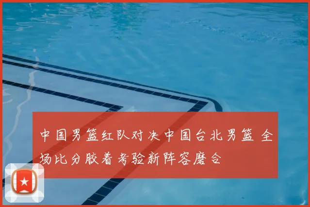 中国男篮红队对决中国台北男篮 全场比分胶着考验新阵容磨合