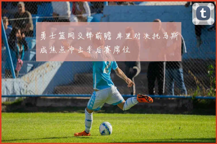 勇士篮网交锋前瞻 库里对决托马斯成焦点冲击季后赛席位