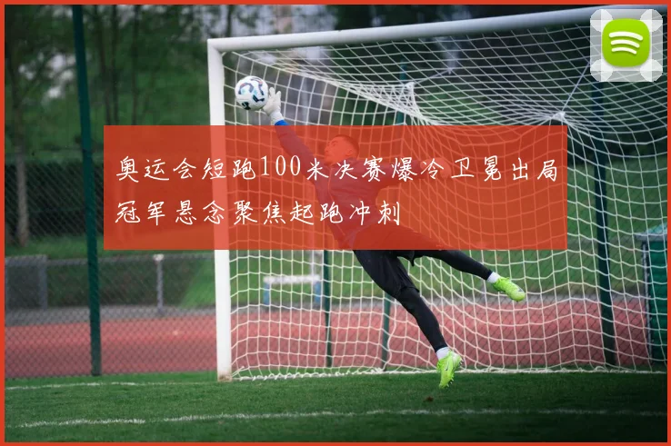 奥运会短跑100米决赛爆冷卫冕出局冠军悬念聚焦起跑冲刺