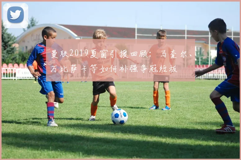 曼联2019夏窗引援回顾：马奎尔、万比萨卡等如何补强争冠短板