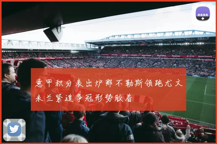 意甲积分表出炉那不勒斯领跑尤文米兰紧追争冠形势胶着
