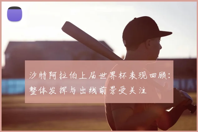 沙特阿拉伯上届世界杯表现回顾:整体发挥与出线前景受关注