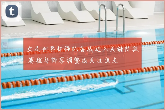 女足世界杯强队备战进入关键阶段 赛程与阵容调整成关注焦点