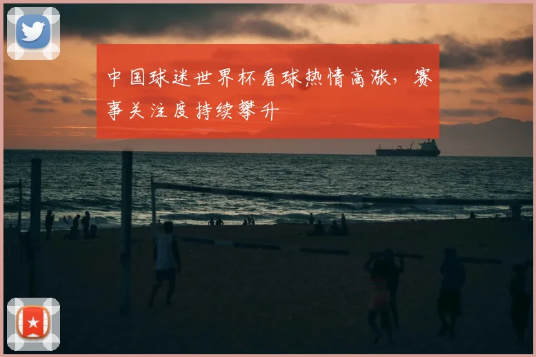 中国球迷世界杯看球热情高涨，赛事关注度持续攀升