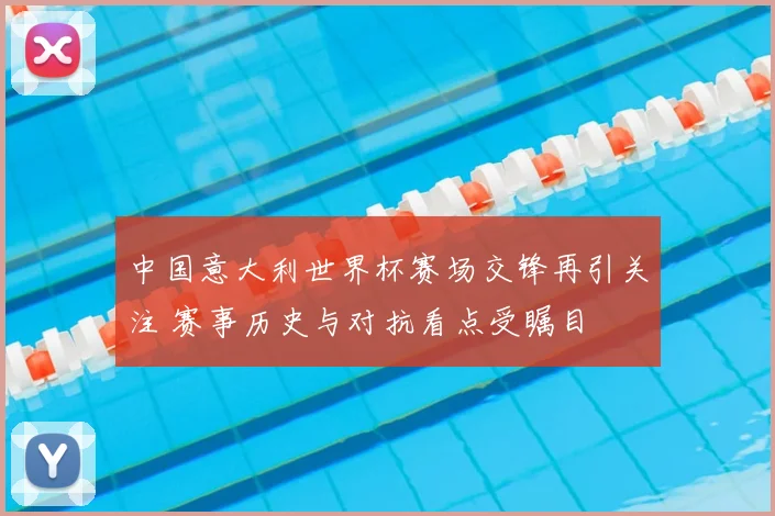 中国意大利世界杯赛场交锋再引关注 赛事历史与对抗看点受瞩目